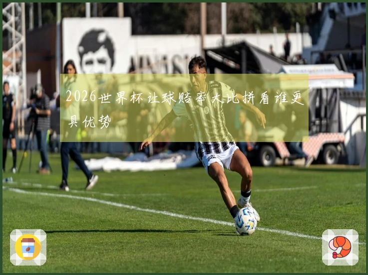 2026世界杯让球赔率大比拼看谁更具优势