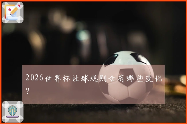 2026世界杯让球规则会有哪些变化？